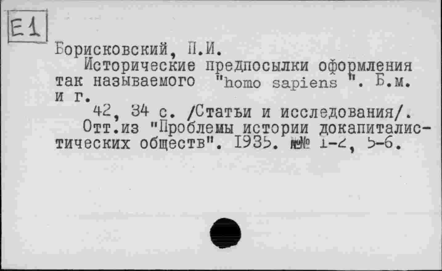 ﻿Борисковский, П.И.
Исторические предпосылки оформления так называемого "homo sapiens h. Б.м. и г.
42, 34 с. /Статьи и исследования/.
Отт.из ’’Проблемы истории докапиталистических обществ”. 193Ь. я$° і-г, Ь-6.